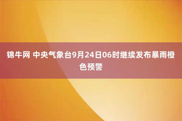 锦牛网 中央气象台9月24日06时继续发布暴雨橙色预警