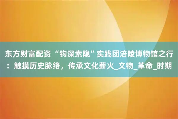 东方财富配资 “钩深索隐”实践团涪陵博物馆之行：触摸历史脉络，传承文化薪火_文物_革命_时期