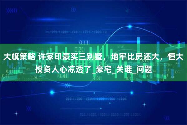 大旗策略 许家印豪买三别墅，地牢比房还大，恒大投资人心凉透了_豪宅_关谁_问题