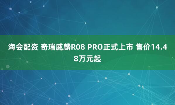 海会配资 奇瑞威麟R08 PRO正式上市 售价14.48万元起