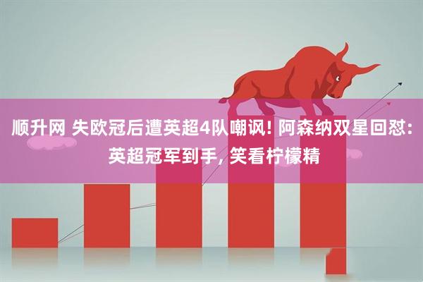 顺升网 失欧冠后遭英超4队嘲讽! 阿森纳双星回怼: 英超冠军到手, 笑看柠檬精