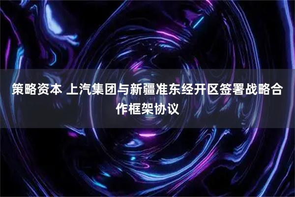 策略资本 上汽集团与新疆准东经开区签署战略合作框架协议