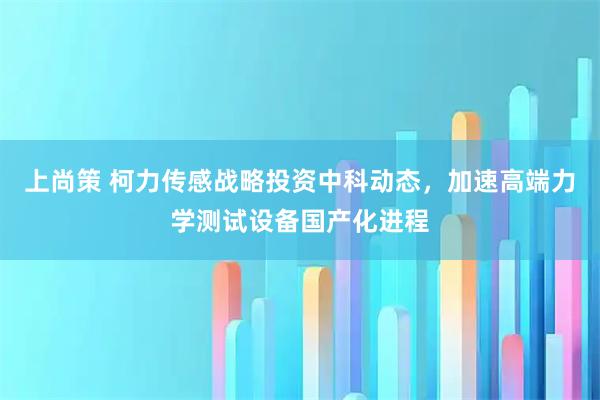 上尚策 柯力传感战略投资中科动态，加速高端力学测试设备国产化进程