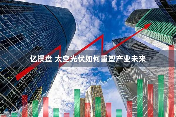 亿操盘 太空光伏如何重塑产业未来