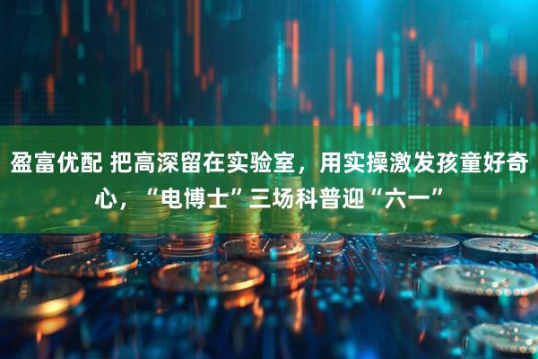 盈富优配 把高深留在实验室，用实操激发孩童好奇心，“电博士”三场科普迎“六一”