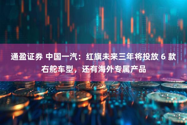 通盈证券 中国一汽：红旗未来三年将投放 6 款右舵车型，还有海外专属产品