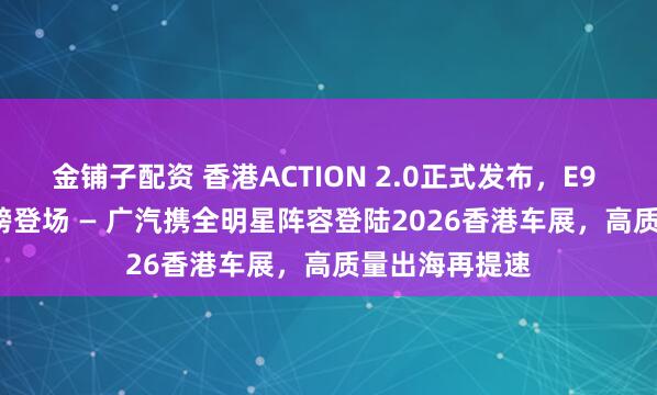 金铺子配资 香港ACTION 2.0正式发布，E9 Premium重磅登场 — 广汽携全明星阵容登陆2026香港车展，高质量出海再提速